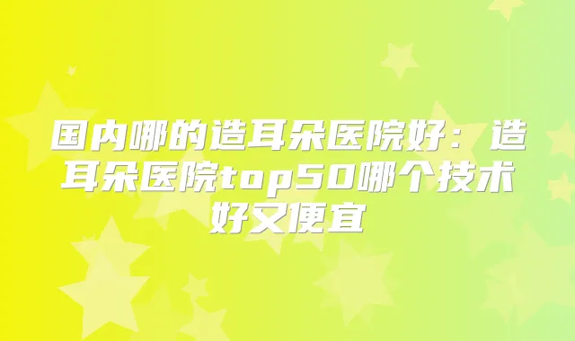国内哪的造耳朵医院好：造耳朵医院top50哪个技术好又便宜