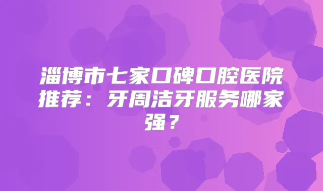 淄博市七家口碑口腔医院推荐:牙周洁牙服务哪家强?