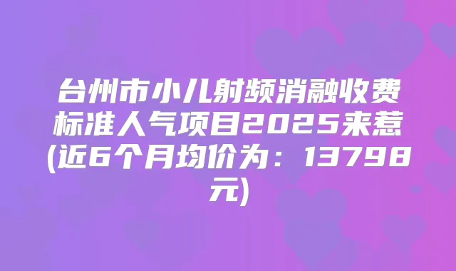 台州市小儿射频消融收费标准人气项目2025来惹(近6个月均价为：13798元)