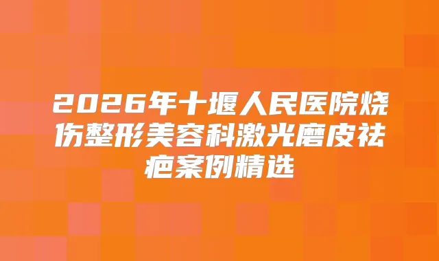 2026年十堰人民医院烧伤整形美容科激光磨皮祛疤案例精选