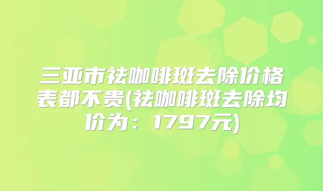 三亚市祛咖啡斑去除价格表都不贵(祛咖啡斑去除均价为:1797元)