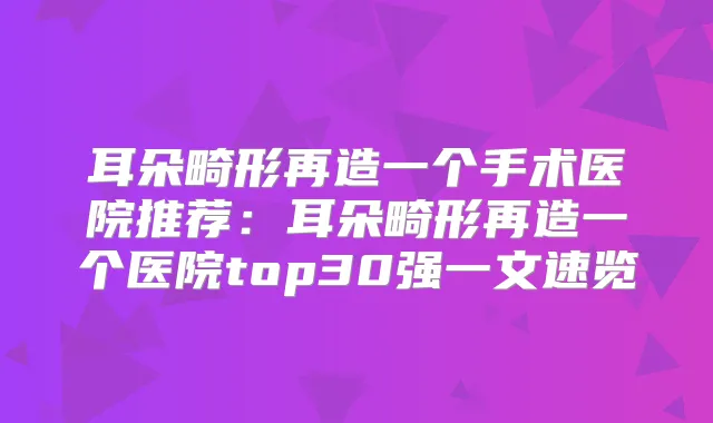 耳朵畸形再造一个手术医院推荐：耳朵畸形再造一个医院top30强一文速览
