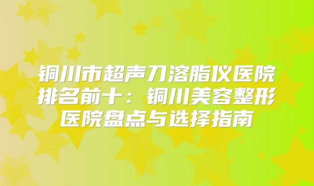 铜川市超声刀溶脂仪医院排名前十:铜川美容整形医院盘点与选择指南