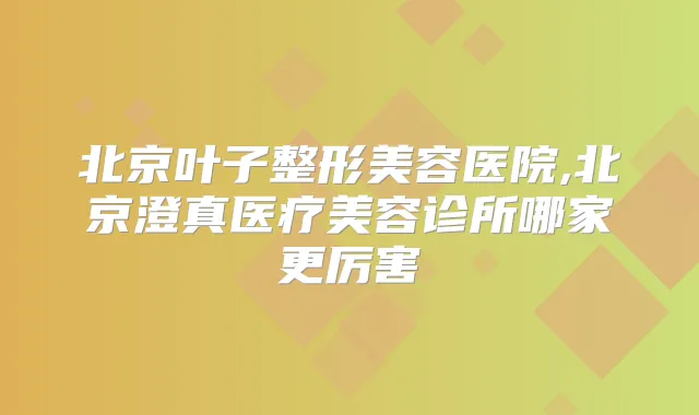 北京叶子整形美容医院,北京澄真医疗美容诊所哪家更厉害