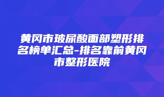 黄冈市玻尿酸面部塑形排名榜单汇总-排名靠前黄冈市整形医院