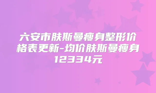 六安市肤斯曼瘦身整形价格表更新-均价肤斯曼瘦身12334元