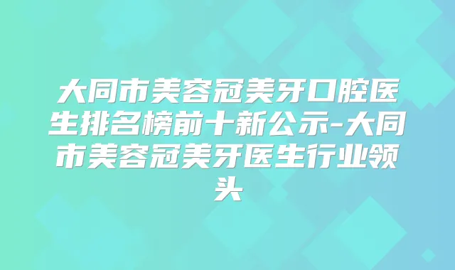 大同市美容冠美牙口腔医生排名榜前十新公示-大同市美容冠美牙医生行业领头