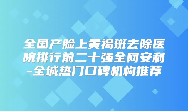 全国产脸上黄褐斑去除医院排行前二十强全网安利-全城热门口碑机构推荐
