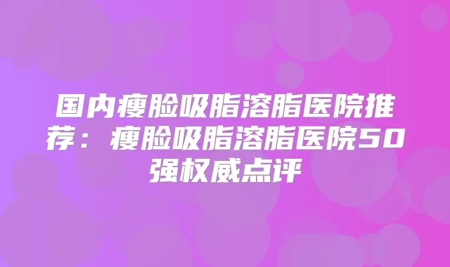 国内瘦脸吸脂溶脂医院推荐：瘦脸吸脂溶脂医院50强点评