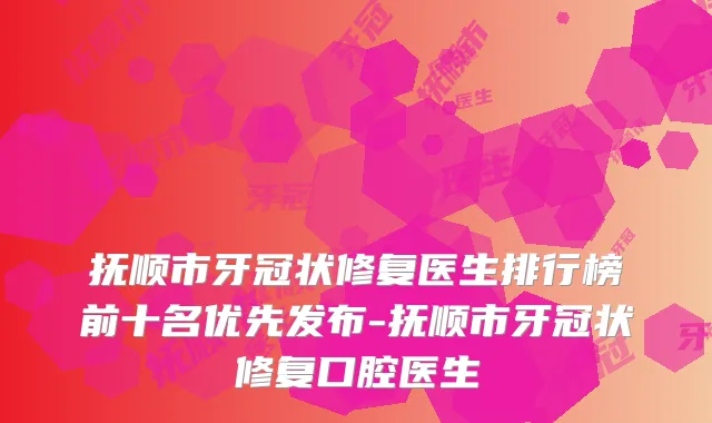 抚顺市牙冠状修复医生排行榜前十名优先发布-抚顺市牙冠状修复口腔医生