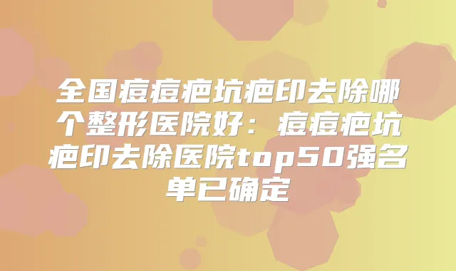 全国痘痘疤坑疤印去除哪个整形医院好:痘痘疤坑疤印去除医院top50强名单已确定