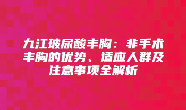 九江玻尿酸丰胸:非手术丰胸的优势、适应人群及注意事项全解析