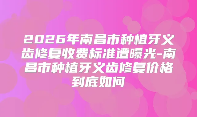 2026年南昌市种植牙义齿修复收费标准遭曝光-南昌市种植牙义齿修复价格到底如何