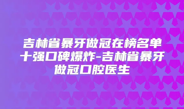 吉林省暴牙做冠在榜名单十强口碑爆炸-吉林省暴牙做冠口腔医生