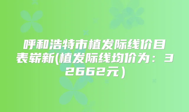 呼和浩特市植发际线价目表崭新(植发际线均价为：32662元）