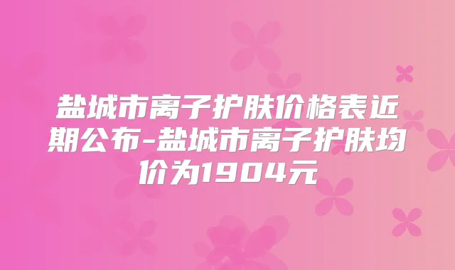 盐城市离子护肤价格表近期公布-盐城市离子护肤均价为1904元