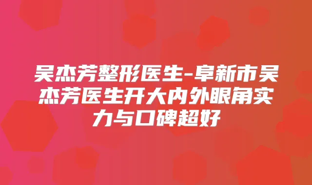 吴杰芳整形医生-阜新市吴杰芳医生开大内外眼角实力与口碑超好