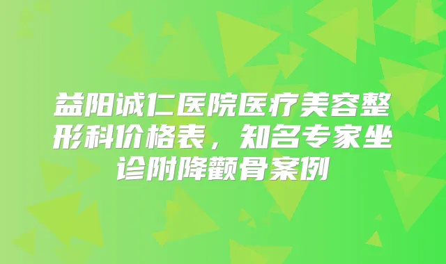 益阳诚仁医院医疗美容整形科价格表,知名专家坐诊附降颧骨案例