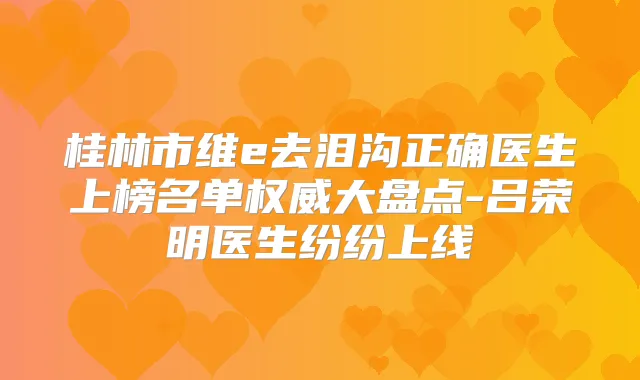 桂林市维e去泪沟正确医生上榜名单大盘点-吕荣明医生纷纷上线