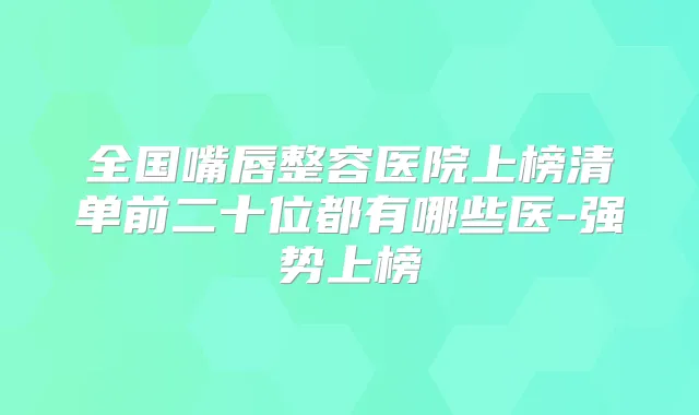 全国嘴唇整容医院上榜清单前二十位都有哪些医-强势上榜