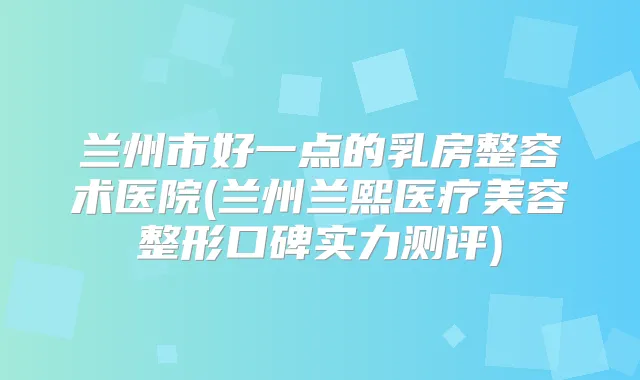 兰州市好一点的乳房整容术医院(兰州兰熙医疗美容整形口碑实力测评)