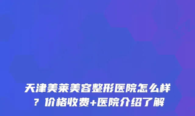 天津美莱美容整形医院怎么样？价格收费+医院介绍了解