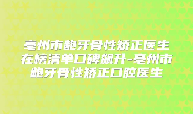 亳州市龅牙骨性矫正医生在榜清单口碑飙升-亳州市龅牙骨性矫正口腔医生