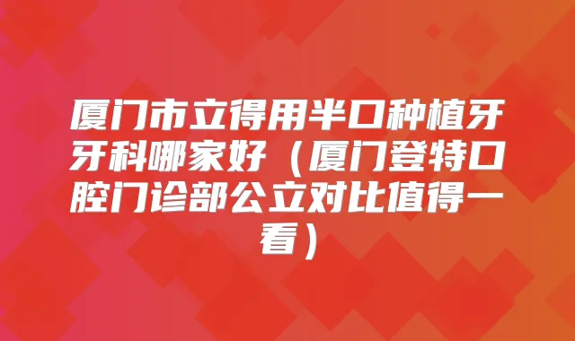 厦门市立得用半口种植牙牙科哪家好（厦门登特口腔门诊部公立对比值得一看）