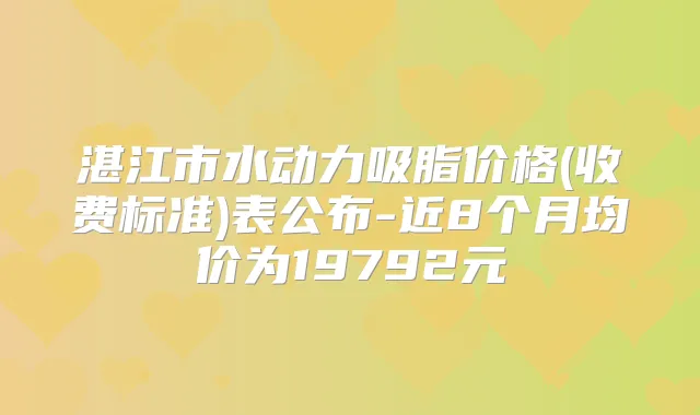 湛江市水动力吸脂价格(收费标准)表公布-近8个月均价为19792元