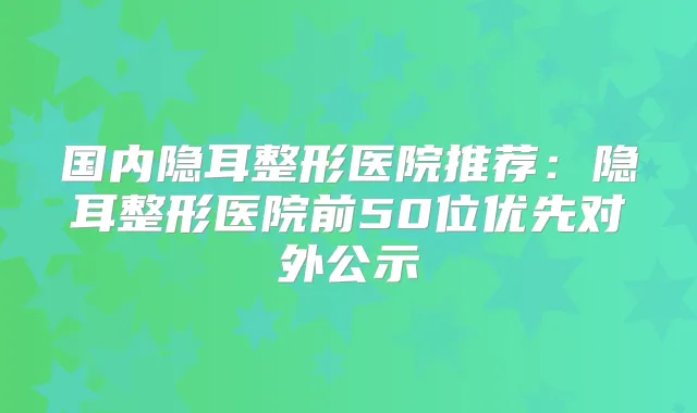 国内隐耳整形医院推荐：隐耳整形医院前50位优先对外公示