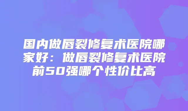 国内做唇裂修复术医院哪家好：做唇裂修复术医院前50强哪个性价比高