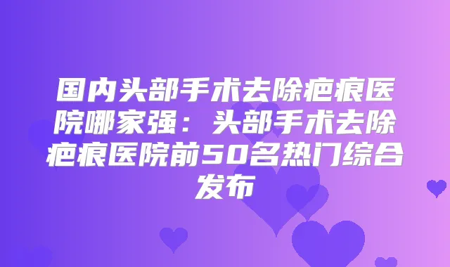 国内头部手术去除疤痕医院哪家强：头部手术去除疤痕医院前50名热门综合发布