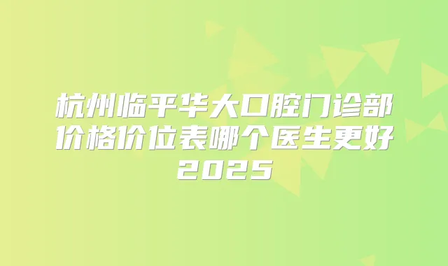 杭州临平华大口腔门诊部价格价位表哪个医生更好2025