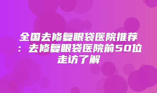 全国去修复眼袋医院推荐：去修复眼袋医院前50位走访了解