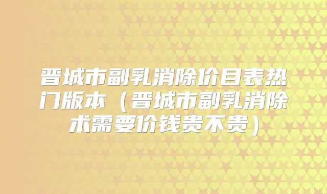 晋城市副乳消除价目表热门版本（晋城市副乳消除术需要价钱贵不贵）