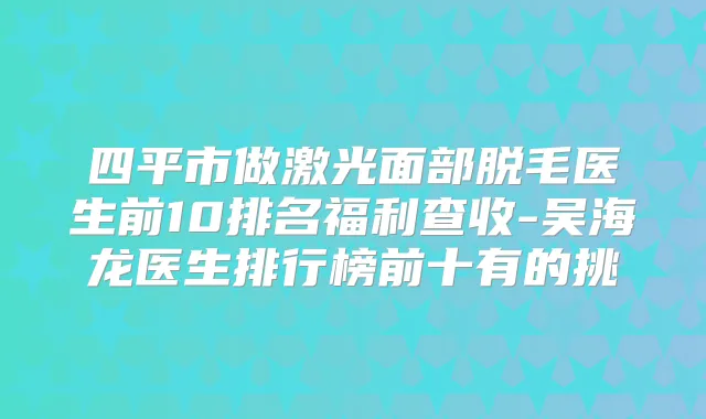 四平市做激光面部脱毛医生前10排名福利查收-吴海龙医生排行榜前十有的挑