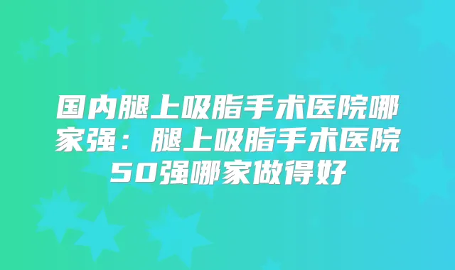 国内腿上吸脂手术医院哪家强：腿上吸脂手术医院50强哪家做得好