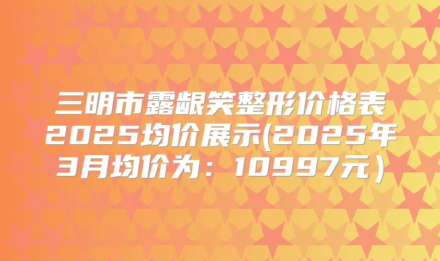 三明市露龈笑整形价格表2025均价展示(2025年3月均价为:10997元)