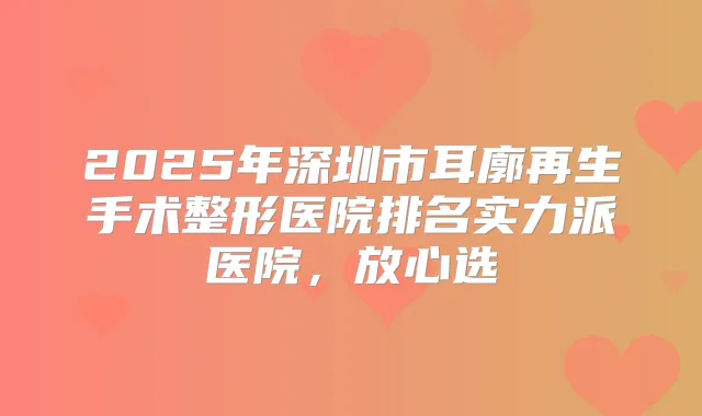 2025年深圳市耳廓再生手术整形医院排名实力派医院，放心选