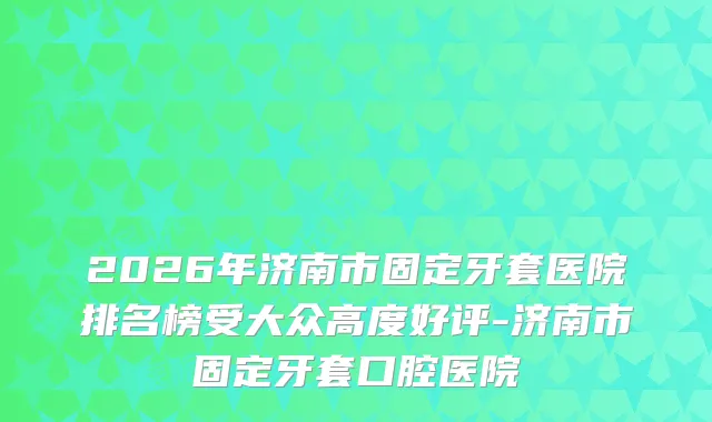 2026年济南市固定牙套医院排名榜受大众高度好评-济南市固定牙套口腔医院