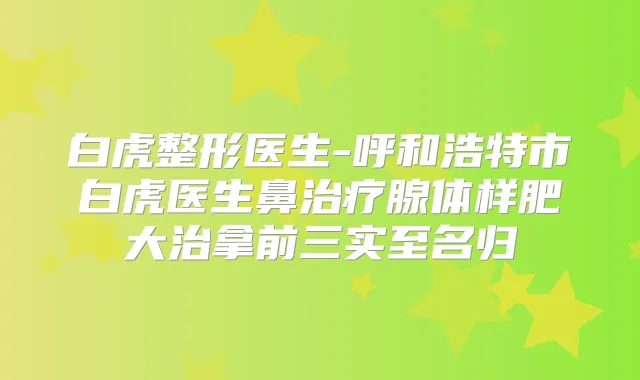 白虎整形医生-呼和浩特市白虎医生鼻腺体样肥大治拿前三实至名归