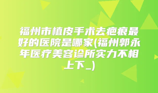 福州市植皮手术去疤痕好的医院是哪家(福州郭永年医疗美容诊所实力不相上下_)