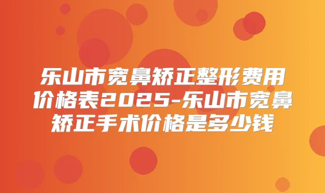 乐山市宽鼻矫正整形费用价格表2025-乐山市宽鼻矫正手术价格是多少钱