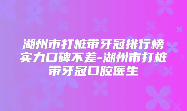 湖州市打桩带牙冠排行榜实力口碑不差-湖州市打桩带牙冠口腔医生