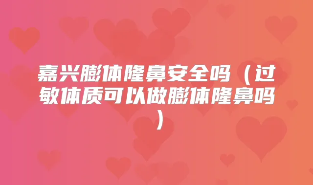 嘉兴膨体隆鼻安全吗（过敏体质可以做膨体隆鼻吗）