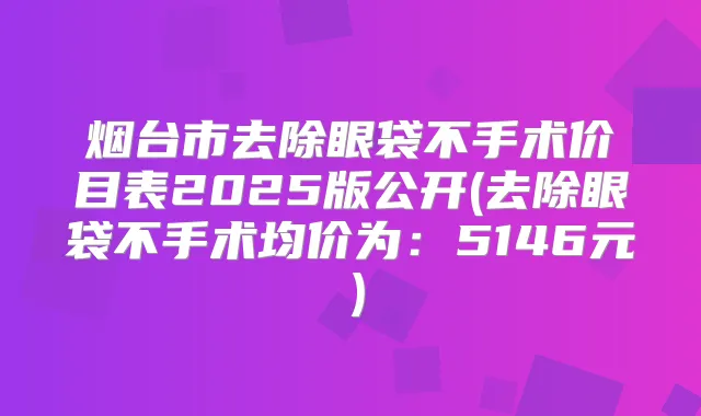 烟台市去除眼袋不手术价目表2025版公开(去除眼袋不手术均价为：5146元）