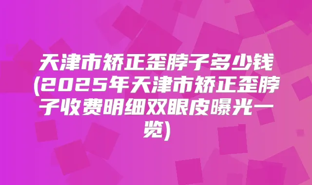 天津市矫正歪脖子多少钱(2025年天津市矫正歪脖子收费明细双眼皮曝光一览)