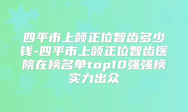 四平市上颌正位智齿多少钱-四平市上颌正位智齿医院在榜名单top10强强榜实力出众