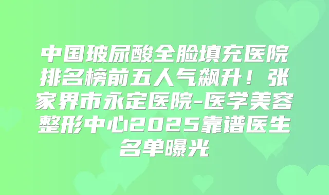 中国玻尿酸全脸填充医院排名榜前五人气飙升！张家界市永定医院-医学美容整形中心2025靠谱医生名单曝光