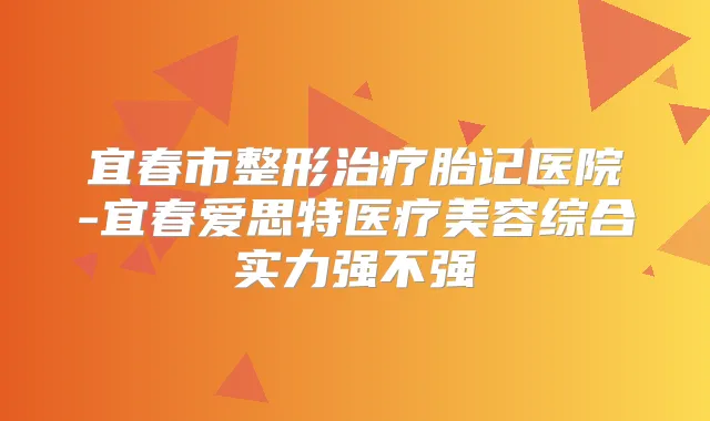宜春市整形胎记医院-宜春爱思特医疗美容综合实力强不强